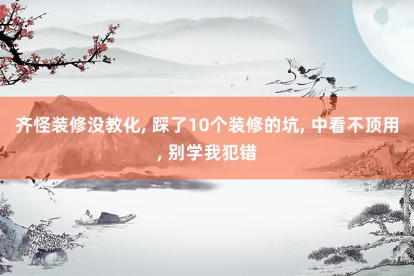 齊怪裝修沒教化, 踩了10個裝修的坑, 中看不頂用, 別學我犯錯